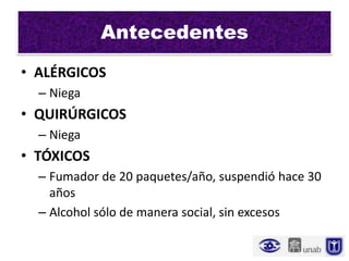 Antecedentes
• ALÉRGICOS
  – Niega
• QUIRÚRGICOS
  – Niega
• TÓXICOS
  – Fumador de 20 paquetes/año, suspendió hace 30
    años
  – Alcohol sólo de manera social, sin excesos
 