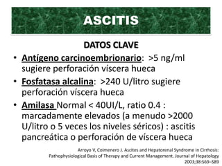 ASCITIS
                  DATOS CLAVE
• Antígeno carcinoembrionario: >5 ng/ml
  sugiere perforación víscera hueca
• Fosfatasa alcalina: >240 U/litro sugiere
  perforación víscera hueca
• Amilasa Normal < 40UI/L, ratio 0.4 :
  marcadamente elevados (a menudo >2000
  U/litro o 5 veces los niveles séricos) : ascitis
  pancreática o perforación de víscera hueca
                      Arroyo V, Colmenero J. Ascites and Hepatorenal Syndrome in Cirrhosis:
         Pathophysiological Basis of Therapy and Current Management. Journal of Hepatology
                                                                          2003;38:S69–S89
 