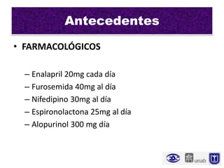Antecedentes
• FARMACOLÓGICOS

  – Enalapril 20mg cada día
  – Furosemida 40mg al día
  – Nifedipino 30mg al día
  – Espironolactona 25mg al día
  – Alopurinol 300 mg día
 
