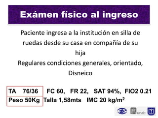 Exámen físico al ingreso
   Paciente ingresa a la institución en silla de
    ruedas desde su casa en compañía de su
                       hija
  Regulares condiciones generales, orientado,
                    Disneico

TA 76/36 FC 60, FR 22, SAT 94%, FIO2 0.21
Peso 50Kg Talla 1,58mts IMC 20 kg/m2
 
