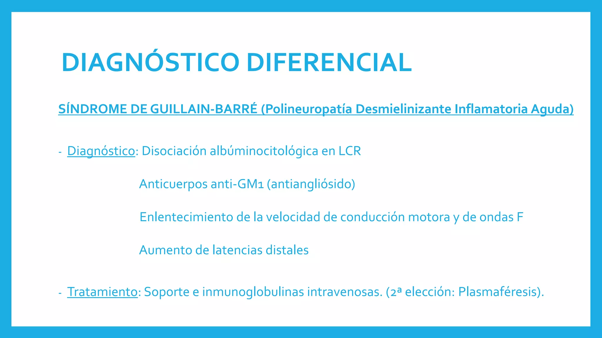 DIAGNÓSTICO DIFERENCIAL
SÍNDROME DE GUILLAIN-BARRÉ (Polineuropatía Desmielinizante Inflamatoria Aguda)
- Diagnóstico: Disociación albúminocitológica en LCR
Anticuerpos anti-GM1 (antiangliósido)
Enlentecimiento de la velocidad de conducción motora y de ondas F
Aumento de latencias distales
- Tratamiento: Soporte e inmunoglobulinas intravenosas. (2ª elección: Plasmaféresis).
 