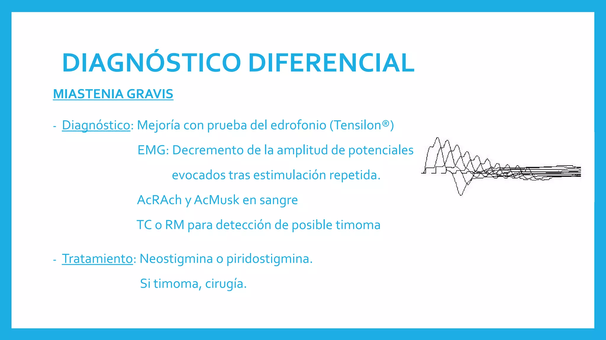 DIAGNÓSTICO DIFERENCIAL
MIASTENIA GRAVIS
- Diagnóstico: Mejoría con prueba del edrofonio (Tensilon®)
EMG: Decremento de la amplitud de potenciales
evocados tras estimulación repetida.
AcRAch y AcMusk en sangre
TC o RM para detección de posible timoma
- Tratamiento: Neostigmina o piridostigmina.
Si timoma, cirugía.
 