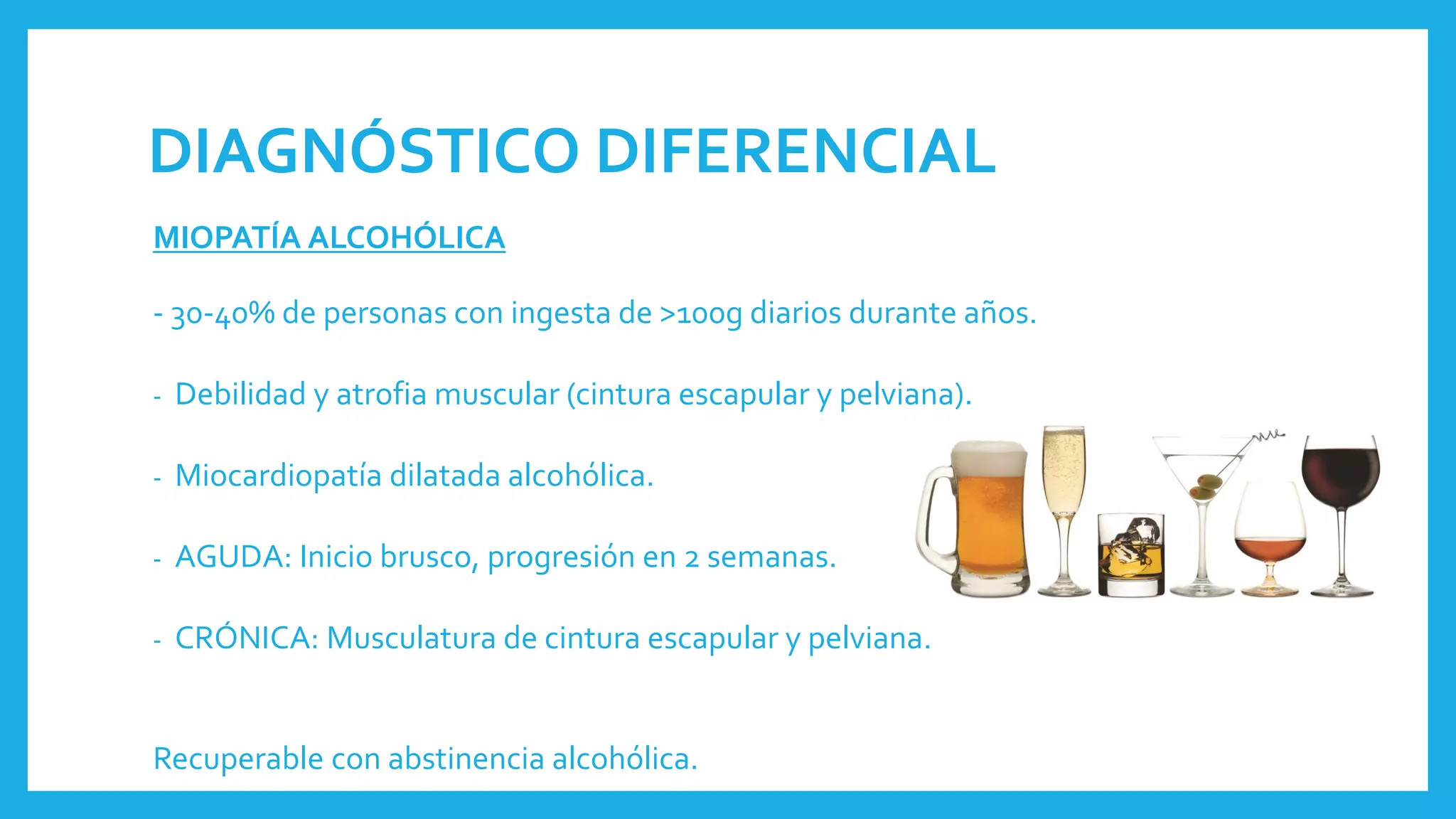 DIAGNÓSTICO DIFERENCIAL
MIOPATÍA ALCOHÓLICA
- 30-40% de personas con ingesta de >100g diarios durante años.
- Debilidad y atrofia muscular (cintura escapular y pelviana).
- Miocardiopatía dilatada alcohólica.
- AGUDA: Inicio brusco, progresión en 2 semanas.
- CRÓNICA: Musculatura de cintura escapular y pelviana.
Recuperable con abstinencia alcohólica.
 