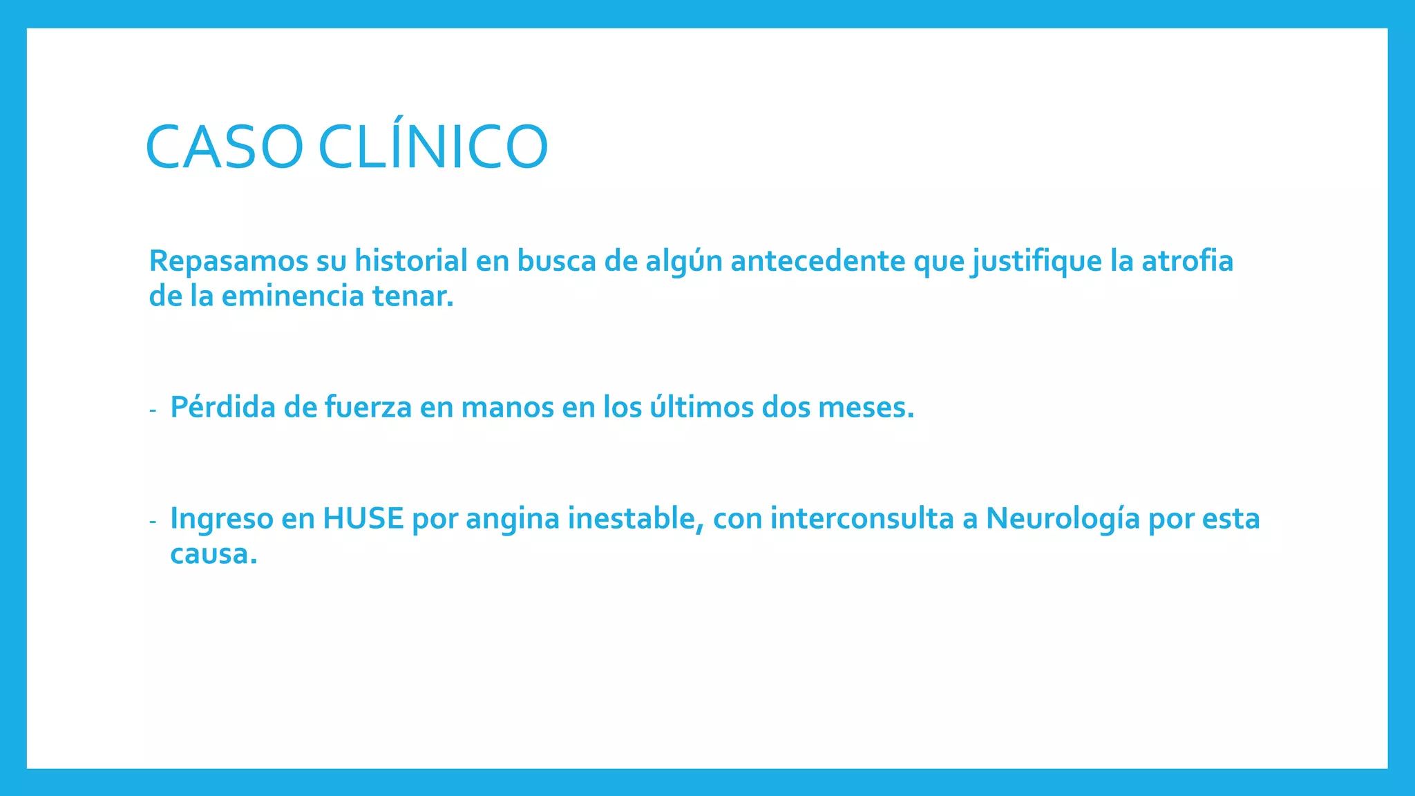 CASO CLÍNICO
Repasamos su historial en busca de algún antecedente que justifique la atrofia
de la eminencia tenar.
- Pérdida de fuerza en manos en los últimos dos meses.
- Ingreso en HUSE por angina inestable, con interconsulta a Neurología por esta
causa.
 