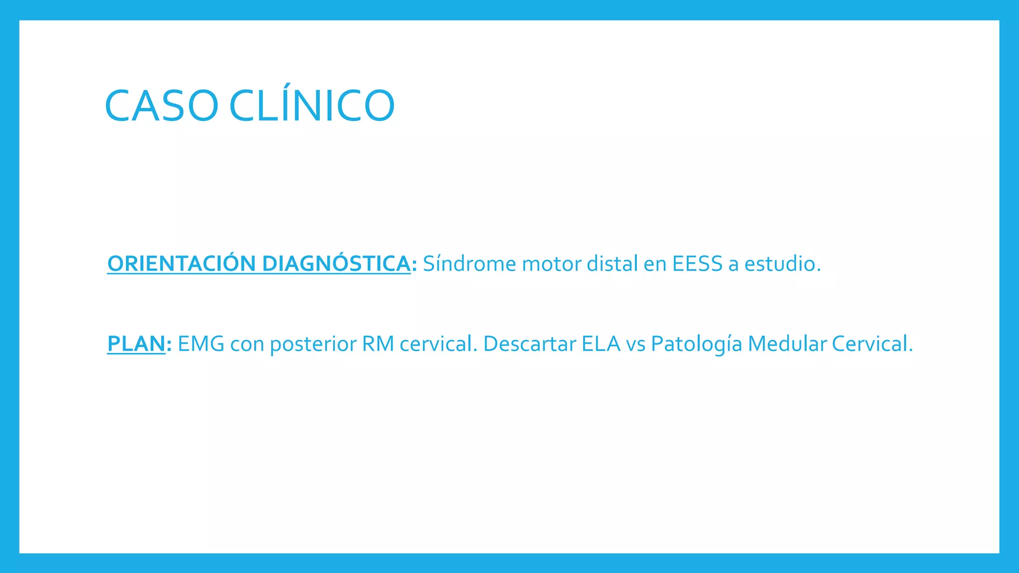 CASO CLÍNICO
ORIENTACIÓN DIAGNÓSTICA: Síndrome motor distal en EESS a estudio.
PLAN: EMG con posterior RM cervical. Descartar ELA vs Patología Medular Cervical.
 
