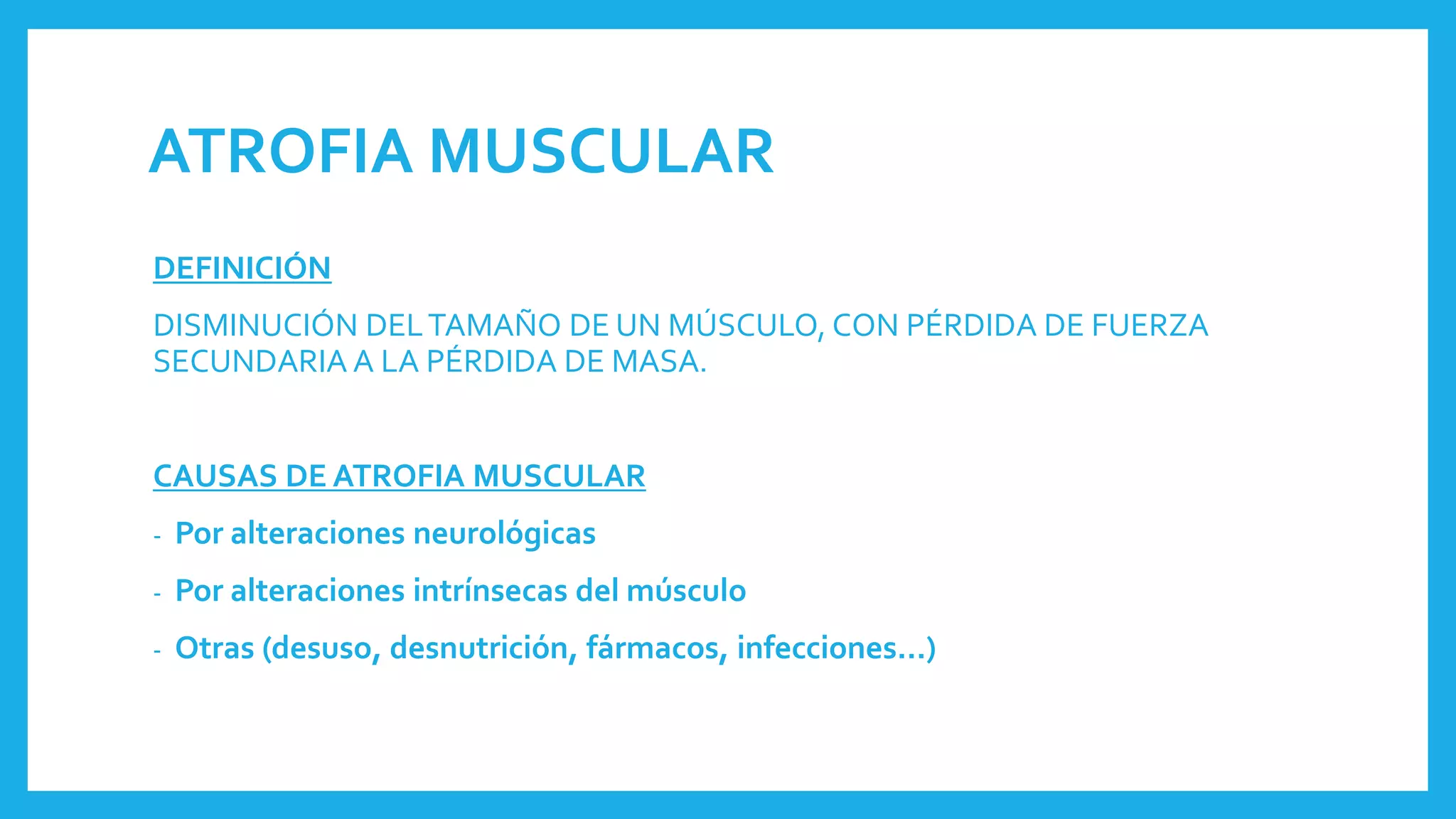 ATROFIA MUSCULAR
DEFINICIÓN
DISMINUCIÓN DELTAMAÑO DE UN MÚSCULO, CON PÉRDIDA DE FUERZA
SECUNDARIA A LA PÉRDIDA DE MASA.
CAUSAS DE ATROFIA MUSCULAR
- Por alteraciones neurológicas
- Por alteraciones intrínsecas del músculo
- Otras (desuso, desnutrición, fármacos, infecciones…)
 