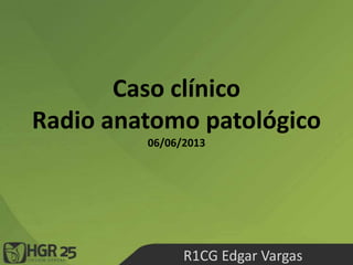 Caso clínico
Radio anatomo patológico
06/06/2013
R1CG Edgar Vargas
 