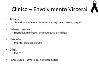 Clínica – Envolvimento Visceral
• Tireóide
   – Tireoidite autoimune. Pode ser de surgimento tardio, sequela

• Sistema nervoso
   – Encefalite, meningite, polineuropatia periférica

• Músculos
   – Miosite, elevação de CPK

• Olhos
   – Uveíte

• Raros casos – CIVD e sd. hemofagocítica
 