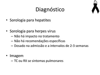 Diagnóstico
• Sorologia para hepatites

• Sorologia para herpes virus
  – Não há impacto no tratamento
  – Não há recomendações específicas
  – Dosado na admissão e a intervalos de 2-3 semanas

• Imagem
  – TC ou RX se sintomas pulmonares
 