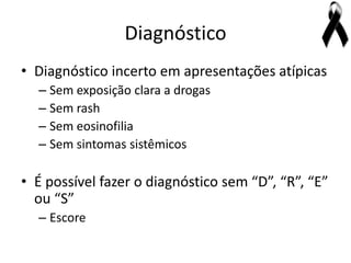 Diagnóstico
• Diagnóstico incerto em apresentações atípicas
  – Sem exposição clara a drogas
  – Sem rash
  – Sem eosinofilia
  – Sem sintomas sistêmicos

• É possível fazer o diagnóstico sem “D”, “R”, “E”
  ou “S”
  – Escore
 