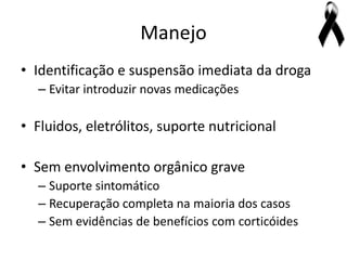 Manejo
• Identificação e suspensão imediata da droga
  – Evitar introduzir novas medicações

• Fluidos, eletrólitos, suporte nutricional

• Sem envolvimento orgânico grave
  – Suporte sintomático
  – Recuperação completa na maioria dos casos
  – Sem evidências de benefícios com corticóides
 
