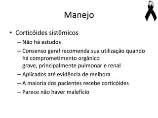 Manejo
• Corticóides sistêmicos
  – Não há estudos
  – Consenso geral recomenda sua utilização quando
    há comprometimento orgânico
    grave, principalmente pulmonar e renal
  – Aplicados até evidência de melhora
  – A maioria dos pacientes recebe corticóides
  – Parece não haver malefício
 