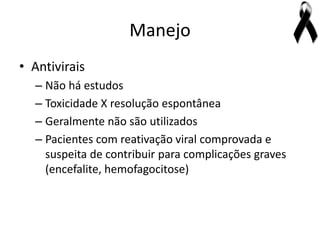 Manejo
• Antivirais
  – Não há estudos
  – Toxicidade X resolução espontânea
  – Geralmente não são utilizados
  – Pacientes com reativação viral comprovada e
    suspeita de contribuir para complicações graves
    (encefalite, hemofagocitose)
 