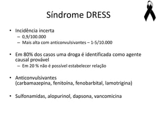 Síndrome DRESS
• Incidência incerta
   – 0,9/100.000
   – Mais alta com anticonvulsivantes – 1-5/10.000

• Em 80% dos casos uma droga é identificada como agente
  causal provável
   – Em 20 % não é possível estabelecer relação

• Anticonvulsivantes
  (carbamazepina, fenitoína, fenobarbital, lamotrigina)

• Sulfonamidas, alopurinol, dapsona, vancomicina
 