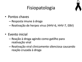 Fisiopatologia
• Pontos chaves
  – Resposta imune à droga
  – Reativação de herpes virus (HHV-6, HHV-7, EBV)

• Evento inicial
  – Reação à droga agindo como gatilho para
    reativação viral
  – Reativação viral clinicamente silenciosa causando
    reação cruzada à droga
 