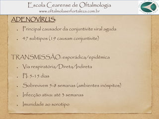 Escola Cearense de Oftalmologia
www.oftalmolaserfortaleza.com.br
ADENOVÍRUS:
Principal causador da conjuntivite viral aguda
47 subtipos (19 causam conjuntivite)
TRANSMISSÃO: esporádica/epidêmica
Via respiratória/Direta/Indireta
PI: 5-15 dias
Sobrevivem 5-8 semanas (ambientes inóspitos)
Infecção ativa: até 3 semanas
Imunidade ao sorotipo
 