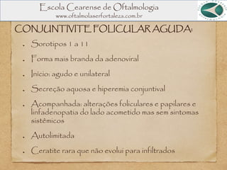 Escola Cearense de Oftalmologia
www.oftalmolaserfortaleza.com.br
CONJUNTIVITE FOLICULAR AGUDA:
Sorotipos 1 a 11
Forma mais branda da adenoviral
Início: agudo e unilateral
Secreção aquosa e hiperemia conjuntival
Acompanhada: alterações foliculares e papilares e
linfadenopatia do lado acometido mas sem sintomas
sistêmicos
Autolimitada
Ceratite rara que não evolui para infiltrados
 