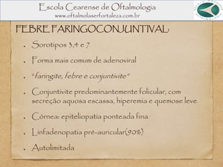 Escola Cearense de Oftalmologia
www.oftalmolaserfortaleza.com.br
FEBRE FARINGOCONJUNTIVAL:
Sorotipos 3,4 e 7
Forma mais comum de adenoviral
“faringite, febre e conjuntivite”
Conjuntivite predominantemente folicular, com
secreção aquosa escassa, hiperemia e quemose leve
Córnea: epiteliopatia ponteada fina
Linfadenopatia pré-auricular(90%)
Autolimitada
 