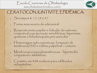 Escola Cearense de Oftalmologia
www.oftalmolaserfortaleza.com.br
CERATOCONJUNTIVITE EPIDÊMICA:
Sorotipos 8, 17,19 e 37
Forma mais severa de adenoviral
Resposta mista papilar e folicular do estroma
conjuntival com secreção serofibrinar, hiperemia,
quemose e linfadenopatia pré-auricular
Hemorragias subconjuntivais, formação de
membrana(33%) e edema palpebral – comuns
Membranas e pseudomembranas – hipertrofia
conjuntival e simbléfaro
Ceratite: em 40% evoluem para infiltrados
subepiteliais
 