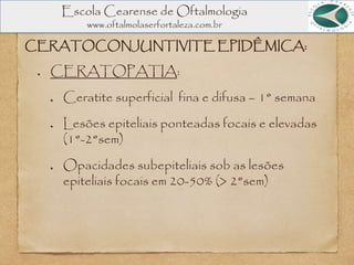 Escola Cearense de Oftalmologia
www.oftalmolaserfortaleza.com.br
CERATOCONJUNTIVITE EPIDÊMICA:
CERATOPATIA:
Ceratite superficial fina e difusa – 1° semana
Lesões epiteliais ponteadas focais e elevadas
(1°-2°sem)
Opacidades subepiteliais sob as lesões
epiteliais focais em 20-50% (> 2°sem)
 