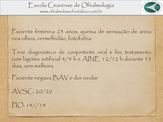 Paciente feminina 23 anos, queixa de sensação de areia
nos olhos, vermelhidão, fotofobia
Teve diagnóstico de conjuntivite viral e fez tratamento
com lágrima artificial 4/4 h e AINE 12/12 h durante 15
dias, sem melhora
Escola Cearense de Oftalmologia
www.oftalmolaserfortaleza.com.br
Paciente negava BAV e dor ocular
AVSC: 20/20
PIO: 14//14
 