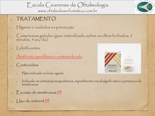 Escola Cearense de Oftalmologia
www.oftalmolaserfortaleza.com.br
TRATAMENTO
Higiene e cuidados na prevenção
Compressas geladas (gaze esterelizada, sobre os olhos fechados, 5
minutos, 5-6x/dia)
Lubrificantes
Antibioticoprofilaxia é contraindicada
Corticóides:
Não indicado na fase aguda
Indicado: se sintomas insuportáveis, impedimento visual significativo e presença de
membranas
Excisão de membranas (?)
Uso de antiviral (?)
 