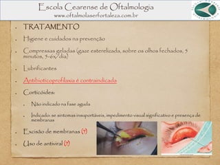 Escola Cearense de Oftalmologia
www.oftalmolaserfortaleza.com.br
TRATAMENTO
Higiene e cuidados na prevenção
Compressas geladas (gaze esterelizada, sobre os olhos fechados, 5
minutos, 5-6x/dia)
Lubrificantes
Antibioticoprofilaxia é contraindicada
Corticóides:
Não indicado na fase aguda
Indicado: se sintomas insuportáveis, impedimento visual significativo e presença de
membranas
Excisão de membranas (?)
Uso de antiviral (?)
 