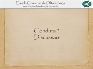 Conduta ?
Discussão
Escola Cearense de Oftalmologia
www.oftalmolaserfortaleza.com.br
 