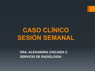 CASO CLÍNICO
SESIÓN SEMANAL
DRA. ALEXANDRA CHICAIZA C.
SERVICIO DE RADIOLOGIA
 