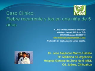 A Child with recurrent fever and cough
            Nicholas J. bennett, MB Bchir, PhD
                CME/CE Realesed: 03/03/2010
         www.medscape.org/viewarticle/717592
  Traducción: Dr. José Alejandro Manzo Castillo.




  Dr. José Alejandro Manzo Castillo
          R1 Medicina de Urgencias
Hospital General de Zona No.6 IMSS
             Cd. Juárez, Chihuahua
 