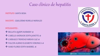 Caso clínico de hepatitis
INSTITUTO :SANTA ROSA
DOCENTE : GUILLERMO ROSILLO MORALES
INTEGRANTES :
 BELLOTA QUISPE ROSMERY 18
 CABELLO ANDRADE EDITH JANETTE 18
 CARRASCO TRINIDAD MIRIAN LUZ 18
 FALCON ALBINO ELIZABETH VERONICA 18
 HARO FLORES EDITH MARIBEL 18
 