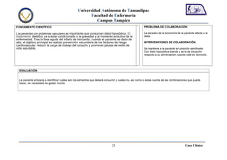 Universidad Autónoma de Tamaulipas
                                                        Facultad de Enfermería
                                                           Campus Tampico
FUNDAMENTO CIENTÍFICO                                                                                 PROBLEMA DE COLABORACIÓN:

Los pacientes con problemas vasculares es importante que consuman dieta hiposódica. El                La escases de la economía de la paciente afecta a la
tratamiento dietético va a estar condicionado a la gravedad y al momento evolutivo de la              dieta.
enfermedad. Tras la fase aguda del infarto de miocardio, cuando el paciente es dado de
alta, el objetivo principal es realizar prevención secundaria de los factores de riesgo               INTERVENCIONES DE COLABORACIÓN
cardiovascular, reducir la carga de trabajo del corazón y promover pautas de estilo de
vida saludable.                                                                                       Se mantiene a la paciente en posición semifowler
                                                                                                      Con dieta hiposódica blanda y se le da eduación
                                                                                                      respecto a su alimentación cuando esté en domicilio.




  EVALUACIÓN


  La paciente empieza a identificar cuáles son los alimentos que deberá consumir y cuáles no, así como a darse cuenta de las combinaciones que puede
  hacer, sin necesidad de gastar mucho.




                                                                            23                                                         Caso Clínico
 