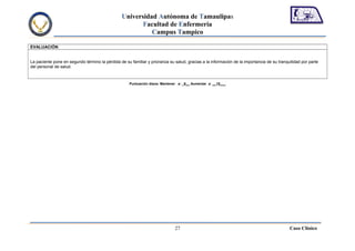 Universidad Autónoma de Tamaulipas
                                                        Facultad de Enfermería
                                                           Campus Tampico

EVALUACIÓN


La paciente pone en segundo término la pérdida de su familiar y priorariza su salud, gracias a la información de la importancia de su tranquilidad por parte
del personal de salud.



                                                     Puntuación diana: Mantener a: _9__ Aumentar a: __15___




                                                                              27                                                            Caso Clínico
 