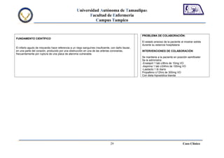 Universidad Autónoma de Tamaulipas
                                                           Facultad de Enfermería
                                                              Campus Tampico


                                                                                                     PROBLEMA DE COLABORACIÓN:
FUNDAMENTO CIENTÍFICO
                                                                                                     El estado ansioso de la paciente al mostrar estrés
                                                                                                     durante su estancia hospitalaria
El infarto agudo de miocardio hace referencia a un riego sanguíneo insuficiente, con daño tisular,
en una parte del corazón, producido por una obstrucción en una de las arterias coronarias,           INTERVENCIONES DE COLABORACIÓN
frecuentemente por ruptura de una placa de ateroma vulnerable.
                                                                                                     Se mantiene a la paciente en posición semifowler
                                                                                                     Se le administra:
                                                                                                     -Enalapril 1 tab c/8hrs de 10mg VO
                                                                                                     -Aspirina 1 tab c/24hrs de 100mg VO
                                                                                                     -Lasilacto 1 tb diario
                                                                                                     Propafeno c/12hrs de 300mg VO
                                                                                                     Con dieta hiposódica blanda




                                                                                29                                                     Caso Clínico
 