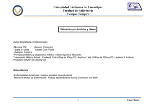 Universidad Autónoma de Tamaulipas
                                               Facultad de Enfermería
                                                  Campus Tampico




                                               Valoración por dominios y clases




Datos Biográficos e Institucionales:

-Nombre: TM          -Género: Femenino
 -Edad: 54 años       -Estado Civil: Viuda
 -Religión: Católica
-Principal problema y Diagnóstico médico: Infarto Agudo al Miocardio
Tratamiento Médico Actual: -Enalapril 1 tab c/8hrs de 10mg VO, Aspirina 1 tab c/24hrs de 100mg VO, Lasilacto 1 tb diario,
Propafeno c/12hrs de 300mg VO



Antecedentes

-Enfermedades Anteriores: cuadros gripales, hiperglucemia.
-Historia Familiar de Enfermedad.- Padres aparentemente sanos y hermano con DMII




                                                                3                                                Caso Clínico
 