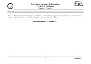 Universidad Autónoma de Tamaulipas
                                                      Facultad de Enfermería
                                                         Campus Tampico

EVALUACIÓN


Después de 7 días de hospitalización y al administrar los medicamentos como se indicaba, la paciente fue mostrando mejoría en su estado hemodinámico,
así como el estar consciente de su infarto anterior y los cuidados necesarios que requerirá en un futuro.



                                                  Puntuación diana: Mantener a: _5__ Aumentar a: __10___




                                                                           30                                                        Caso Clínico
 