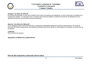 Universidad Autónoma de Tamaulipas
                                               Facultad de Enfermería
                                                  Campus Tampico


Enalapril 1 tb c/8hrs de 10mg VO
En el caso de la paciente, se usa como inhibidor de la enzima convertidora de angiotesina, el cual en este caso se emplea por la
insuficiencia cardiaca. la cual actúa como un potente vasoconstrictor periférico y estimula la secreción de aldosterona por la
glándula suprarrenal, que aumenta el volumen sanguíneo.



Aspirina 1 tb c/24hrs de 100mg VO
Es un analgésico (para el alivio del dolor leve y moderadoy antiagregante plaquetario (indicado para personas con riesgo de
formación de trombos sanguíneos), principalmente individuos que ya han tenido un infarto agudo de miocardio, que es el caso de
la paciente.

Lasilacton
Para insuficiencia cardiaca


Agregados a la Metformina y glibenclamida




Plan de alta al paciente y educación para la salud
                                                                39                                                 Caso Clínico
 