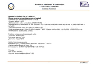 Universidad Autónoma de Tamaulipas
                                                 Facultad de Enfermería
                                                    Campus Tampico



DOMINIO 1. PROMOCIÓN DE LA SALUD
Clases: toma de conciencia y manejo de la salud
Actividades que realiza para mantener su salud:
¿Practica deporte? (NO)
¿Cómo considera usted su salud actual? (REGULAR)
¿Padece de alguna enfermedad en este momento? (SI) ¿Cuál? HE PADECIDO DIABETES DESDE 20 AÑOS Y AHORA EL
INFARTO
¿Lleva el tratamiento como se lo indica su médico? (SI)
¿Cuál es su tratamiento? TOMO GLIBENCLAMIDA Y METFORMIDA DIARIO, MÁS LOS QUE ME INTEGRARON A MI
TRATAMIENTO DE INFARTO AHORA

Prácticas sociales perjudiciales para la salud:
¿Consume alcohol? (NO)
¿Consume cigarros? (NO)
¿Consume drogas? (NO)

Hábitos higiénicos personales:
Baño diario: (SI) ¿Cuántas veces al día realiza aseo bucal? 2 VECES
¿Se cambia diariamente de ropa? (SI)
Inmunizaciones: SI PERO NO RECUERDA LAS FECHAS

Vivienda:
Vive en casa (PROPIA)
¿Convive con animales domésticos? (SI)




                                                              4                                Caso Clínico
 
