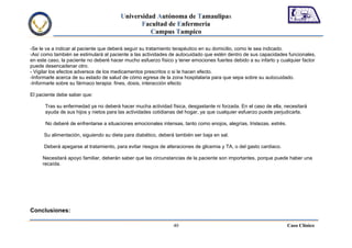 Universidad Autónoma de Tamaulipas
                                               Facultad de Enfermería
                                                  Campus Tampico

-Se le va a indicar al paciente que deberá seguir su tratamiento terapéutico en su domicilio, como le sea indicado.
-Así como también se estimulará al paciente a las actividades de autocuidado que estén dentro de sus capacidades funcionales,
en este caso, la paciente no deberé hacer mucho esfuerzo físico y tener emociones fuertes debido a su infarto y cualquier factor
puede desencadenar otro.
- Vigilar los efectos adversos de los medicamentos prescritos o si le hacen efecto.
-Informarle acerca de su estado de salud de cómo egresa de la zona hospitalaria para que sepa sobre su autocuidado.
-Informarle sobre su fármaco terapia: fines, dosis, interacción efecto

El paciente debe saber que:

      Tras su enfermedad ya no deberá hacer mucha actividad física, desgastante ni forzada. En el caso de ella, necesitará
      ayuda de sus hijos y nietos para las actividades cotidianas del hogar, ya que cualquier esfuerzo puede perjudicarla.

      No deberé de enfrentarse a situaciones emocionales intensas, tanto como enojos, alegrías, tristezas, estrés.

      Su alimentación, siguiendo su dieta para diabético, deberá también ser baja en sal.

      Deberá apegarse al tratamiento, para evitar riesgos de alteraciones de glicemia y TA, o del gasto cardiaco.

     Necesitará apoyo familiar, deberán saber que las circunstancias de la paciente son importantes, porque puede haber una
     recaída.




Conclusiones:

                                                                40                                                   Caso Clínico
 