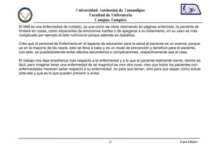 Universidad Autónoma de Tamaulipas
                                         Facultad de Enfermería
                                            Campus Tampico
El IAM es una enfermedad de cuidado, ya que como se viene retomando en páginas anteriores, la paciente se
limitaré en cosas, como situaciones de emociones fuertes o de apegarse a su tratamiento, en su caso es más
complicado por ejemplo el lado nutricional porque además es diabética.

Creo que al personal de Enfermería en el aspecto de educación para la salud al paciente es un avance, porque
ya en la mayoría de los casos, esto se lleva a cabo y es un modo de prevención y beneficio para el paciente,
con esto, se puede/pretende evitar efectos secundarios o complicaciones, respectivamente sea el caso.

El trabajo nos deja enseñanza más respecto a la enfermedad y a lo que el paciente realmente siente, decirlo es
fácil, pero imaginar tener una enfermedad de tal magnitud es vivir otra cosa, creo que todos los pacientes con
enfermedades merecen saber respecto a su enfermedad, no para que teman, sino para que sepan cómo actuar
ante ella y qué es lo que pueden prevenir o evitar.




                                                      41                                         Caso Clínico
 