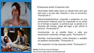 2) Respuesta verbal. El paciente está:
•Orientado: Debe saber quien es, donde está y por qué
está aquí y en que año, estación y mes se encuentra.
“Puntuación 5”.
•Desorientado/confuso: responde a preguntas en una
conversación habitual, pero las respuestas no se sitúan
en el tiempo o espacio. Lo primero que se pierde es la
situación del tiempo, luego del lugar y por último la
persona. “Puntuación 4”.
•Incoherente: no es posible llevar a cabo una
conversación sostenida; reniega y grita. “Puntuación 3”.
•Sonidos incomprensibles: emite lamentos y quejidos
sin palabras reconocibles. “Puntuación 2”.
•Sin respuesta: no hay respuesta verbal. “Puntuación 1”.
Fuente: Escala de coma de Glasgow
http://www.meiga.info/Escalas/Glasgow.pdf
 