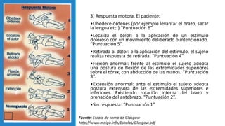 3) Respuesta motora. El paciente:
•Obedece órdenes (por ejemplo levantar el brazo, sacar
la lengua etc.) “Puntuación 6”.
•Localiza el dolor: a la aplicación de un estímulo
doloroso con un movimiento deliberado o intencionado.
“Puntuación 5”.
•Retirada al dolor: a la aplicación del estímulo, el sujeto
realiza respuesta de retirada. “Puntuación 4”.
•Flexión anormal: frente al estímulo el sujeto adopta
una postura de flexión de las extremidades superiores
sobre el tórax, con abducción de las manos. “Puntuación
3”.
•Extensión anormal: ante el estímulo el sujeto adopta
postura extensora de las extremidades superiores e
inferiores. Existiendo rotación interna del brazo y
pronación del antebrazo. “Puntuación 2”.
•Sin respuesta: “Puntuación 1”.
Fuente: Escala de coma de Glasgow
http://www.meiga.info/Escalas/Glasgow.pdf
 