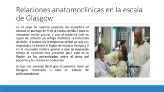 Relaciones anatomoclinicas en la escala
de Glasgow
en el caso de nuestro paciente en especifico el
obtuvo un puntaje de 9 en la escala siendo 2 para la
respuesta ocular gracias a que el paciente solo es
capas de obtener un reflejo mediante la inducción
de dolor, 4 puntos en la respuesta verbal ya que sus
respuestas no tienen el factor de espacio tiempo y 3
en la respuesta motora gracias a que su respuesta
refleja al estimulo esta presente pero esta es la
flexión de las extremidades sobre el tórax del
paciente y las manos en abducción
la cual nos permite decir que el paciente tiene un
Glasgow moderado o esta en estado de
politraumatismo
 