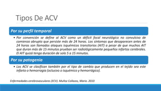 Tipos De ACV
Por su perfil temporal
• Por convención se define al ACV como un déficit focal neurológico no convulsivo de
comienzo abrupto que persiste más de 24 horas. Los síntomas que desaparecen antes de
24 horas son llamados ataques isquémicos transitorios (AIT) a pesar de que muchos AIT
que duran más de 15 minutos prueban ser radiológicamente pequeños infartos cerebrales.
El AIT quizá tenga duración de solo 5 a 15 minutos.
Por su patogenia
• Los ACV se clasifican también por el tipo de cambio que producen en el tejido sea este
infarto o hemorragia (oclusivo o isquémico y hemorrágico).
Enfermedades cerebrovasculares (ECV). Muñoz Collazos, Mario. 2010
 
