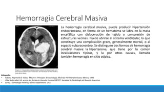 Hemorragia Cerebral Masiva
La hemorragia cerebral masiva, puede producir hipertensión
endocraneana, en forma de un hematoma se labra en la masa
encefálica con dislaceración de tejido y compresión de
estructuras vecinas. Puede abrirse al sistema ventricular, lo que
constituye una complicación grave, generalmente mortal, o al
espacio subaracnoideo. Se distinguen dos formas de hemorragia
cerebral masiva: la hipertensiva, que tiene por lo común
localizaciones típicas, y la por otras causas, llamada
también hemorragia en sitio atípico.
Billiografia
• Adams, Raymond D. Victor, Maurice : Principios de neurología, McGraw-Hill Interamericana. Mexico, 1999.
• ¿Qué debe saber Ud. acerca del Accidente Vascular Cerebral (ACV)?. Sociedad de Cardiología de Rosario, Argentina
• Surós, J. Semiología médica y técnica exploratorio. 1977
 