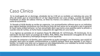 Caso Clinico
En la madrugada de un domingo, alrededor de las 2:30 am es recibido un individuo de unos 30
años de edad, que se encontraba en un bar departiendo con unos amigos, cuando de repente
manifestó un dolor de cabeza intenso, se llevó las manos a la cabeza y se desmayó, cayendo al
suelo bruscamente.
Es llevado al HUN donde se recibe en urgencias. Los acompañantes refieren que es un individuo
que ingiere bebidas alcoholicas con frecuencia (mas de tres veces en la semana) y por lo general
lo hace hasta emborracharse. Lo han escuchado decir que toma unas pastillas para la presión y
cuando esta de rumba, se fuma hasta 2 paquetes de cigarrillos en una noche.
A su ingreso se constata en el examen físcio TA 200/110, FC 127/minuto, FR 21/minuto. En la
valoración de GCE tiene un puntaje de 9 (RO2, RV4, RM3). Hay desviación conjugada de los ojos
y la cabeza a la derecha y hemiplejia braquio-crural izquierda.
Se trata de contactar a la familia, pero solamente se pudo conseguir una hermana, que asistió al
hospital, pero dice no poder comprometerse a cuidarlo porque tiene que atender a sus hijos y
familia. La madre vive sola con su esposo en otro departamento y en realidad ha tenido muchos
problemas con él producto de su afición por la bebida.
 
