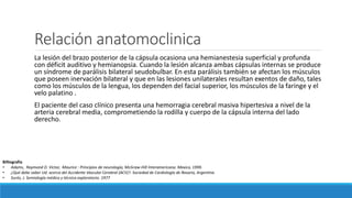 Relación anatomoclinica
La lesión del brazo posterior de la cápsula ocasiona una hemianestesia superficial y profunda
con déficit auditivo y hemianopsia. Cuando la lesión alcanza ambas cápsulas internas se produce
un síndrome de parálisis bilateral seudobulbar. En esta parálisis también se afectan los músculos
que poseen inervación bilateral y que en las lesiones unilaterales resultan exentos de daño, tales
como los músculos de la lengua, los dependen del facial superior, los músculos de la faringe y el
velo palatino .
El paciente del caso clínico presenta una hemorragia cerebral masiva hipertesiva a nivel de la
arteria cerebral media, comprometiendo la rodilla y cuerpo de la cápsula interna del lado
derecho.
Billiografia
• Adams, Raymond D. Victor, Maurice : Principios de neurología, McGraw-Hill Interamericana. Mexico, 1999.
• ¿Qué debe saber Ud. acerca del Accidente Vascular Cerebral (ACV)?. Sociedad de Cardiología de Rosario, Argentina
• Surós, J. Semiología médica y técnica exploratorio. 1977
 