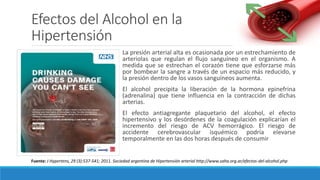Efectos del Alcohol en la
Hipertensión
La presión arterial alta es ocasionada por un estrechamiento de
arteriolas que regulan el flujo sanguíneo en el organismo. A
medida que se estrechan el corazón tiene que esforzarse más
por bombear la sangre a través de un espacio más reducido, y
la presión dentro de los vasos sanguíneos aumenta.
El alcohol precipita la liberación de la hormona epinefrina
(adrenalina) que tiene influencia en la contracción de dichas
arterias.
El efecto antiagregante plaquetario del alcohol, el efecto
hipertensivo y los desórdenes de la coagulación explicarían el
incremento del riesgo de ACV hemorrágico. El riesgo de
accidente cerebrovascular isquémico podría elevarse
temporalmente en las dos horas después de consumir
Fuente: J Hypertens, 29 (3):537-541; 2011. Sociedad argentina de Hipertensión arterial http://www.saha.org.ar/efectos-del-alcohol.php
 