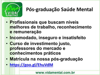 Pós-graduação Saúde Mental
• Profissionais que buscam níveis
melhores de trabalho, reconhecimento
e remuneração
• Incomodado, inseguro e insatisfeito
• Curso de investimento justo,
professores do mercado e
conhecimentos práticos
• Matrícula na nossa pós-graduação
• https://goo.gl/EhuVdM
 