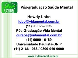 Pós-graduação Saúde Mental
Hewdy Lobo
lobo@vidamental.com.br
(11) 9 9622-8835
Pós-Graduação Vida Mental
cursos@vidamental.com.br
(11) 99901-6189
Universidade Paulista-UNIP
(11) 2166-1066 / 0800-010-9000
 